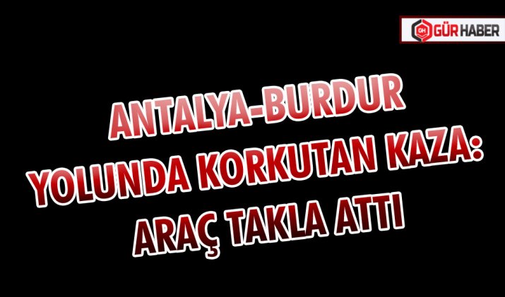 ANTALYA-BURDUR YOLUNDA KORKUTAN KAZA: ARAÇ TAKLA ATTI
