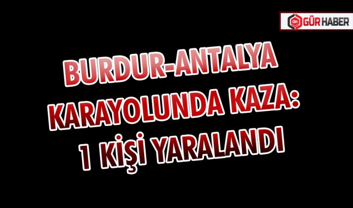 BURDUR-ANTALYA KARAYOLUNDA KAZA: 1 KİŞİ YARALANDI