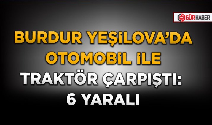 BURDUR YEŞİLOVA’DA OTOMOBİL İLE TRAKTÖR ÇARPIŞTI: 6 YARALI