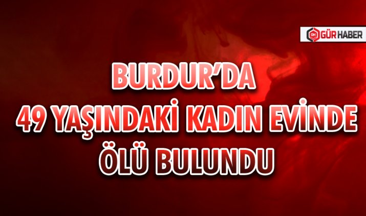 BURDUR’DA 49 YAŞINDAKİ KADIN EVİNDE ÖLÜ BULUNDU