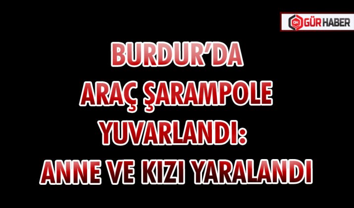 BURDUR’DA ARAÇ ŞARAMPOLE YUVARLANDI: ANNE VE KIZI YARALANDI