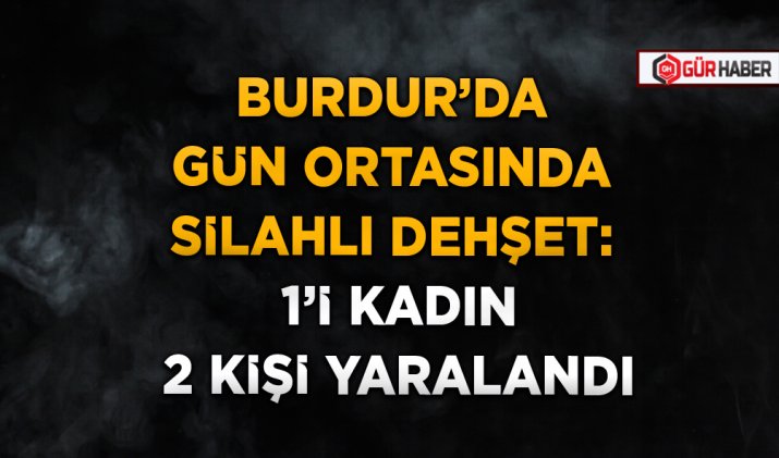 BURDUR’DA GÜN ORTASINDA SİLAHLI DEHŞET: 1’İ KADIN 2 KİŞİ YARALANDI
