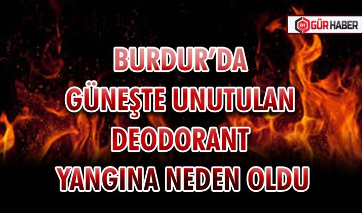 BURDUR’DA GÜNEŞTE UNUTULAN DEODORANT YANGINA NEDEN OLDU