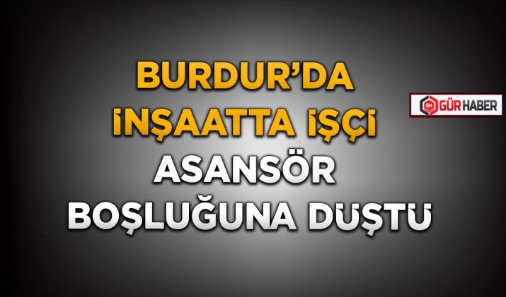 BURDUR’DA İNŞAATTA İŞÇİ ASANSÖR BOŞLUĞUNA DÜŞTÜ