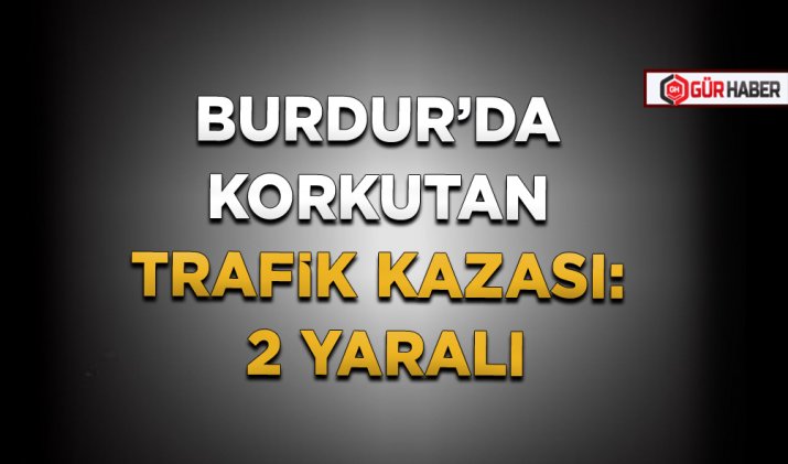 BURDUR’DA KORKUTAN TRAFİK KAZASI: 2 YARALI