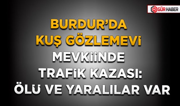BURDUR’DA KUŞ GÖZLEMEVİ MEVKİİNDE TRAFİK KAZASI: ÖLÜ VE YARALILAR VAR