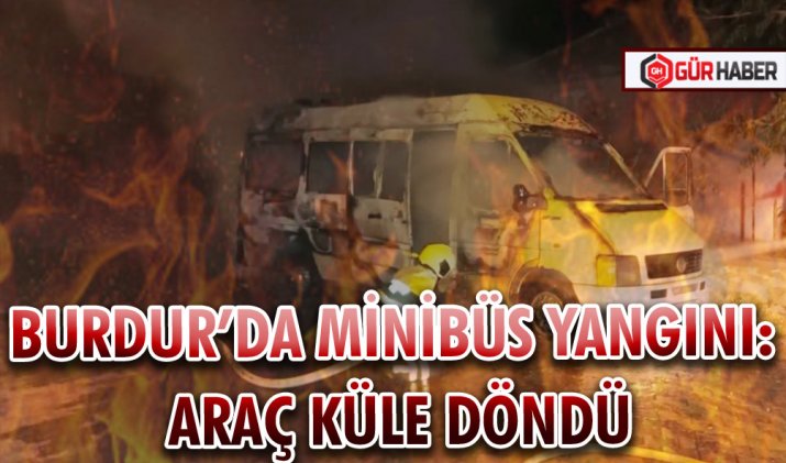 BURDUR’DA MİNİBÜS YANGINI: ARAÇ KÜLE DÖNDÜ