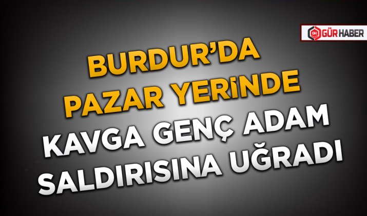 BURDUR’DA PAZAR YERİNDE KAVGA GENÇ ADAM SALDIRISINA UĞRADI