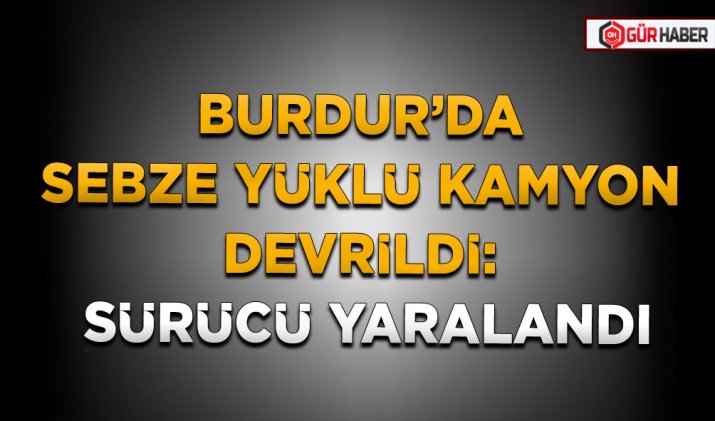 BURDUR’DA SEBZE YÜKLÜ KAMYON DEVRİLDİ: SÜRÜCÜ YARALANDI