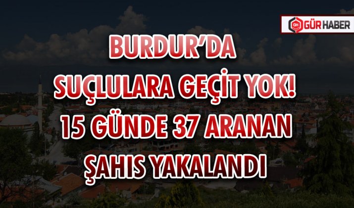 BURDUR’DA SUÇLULARA GEÇİT YOK! 15 GÜNDE 37 ARANAN ŞAHIS YAKALANDI