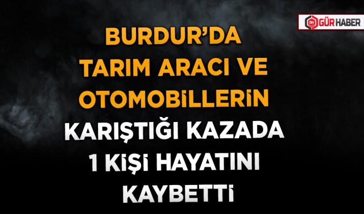 BURDUR’DA TARIM ARACI VE OTOMOBİLLERİN KARIŞTIĞI KAZADA 1 KİŞİ HAYATINI KAYBETTİ