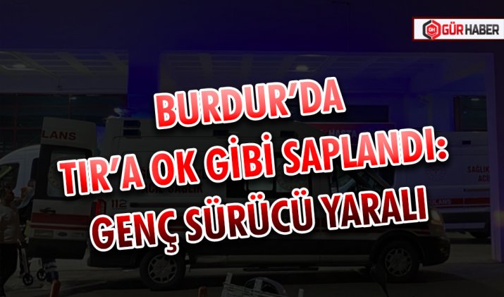BURDUR’DA TIR’A OK GİBİ SAPLANDI: GENÇ SÜRÜCÜ YARALI
