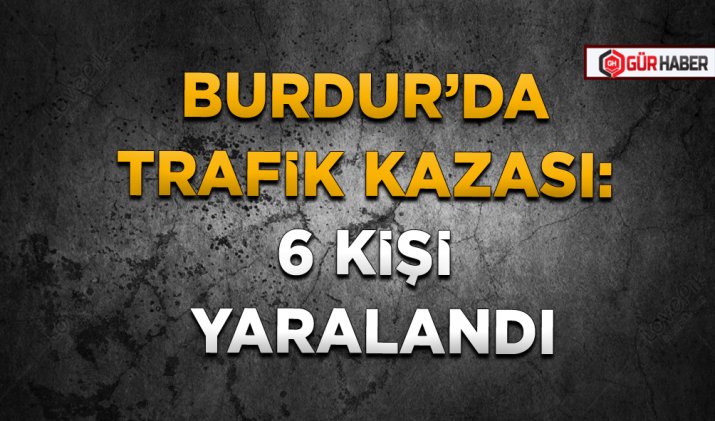 BURDUR’DA TRAFİK KAZASI: 6 KİŞİ YARALANDI