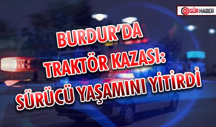 BURDUR’DA TRAKTÖR KAZASI: SÜRÜCÜ YAŞAMINI YİTİRDİ