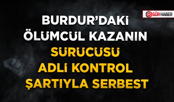 BURDUR’DAKİ ÖLÜMCÜL KAZANIN SÜRÜCÜSÜ ADLİ KONTROL ŞARTIYLA SERBEST