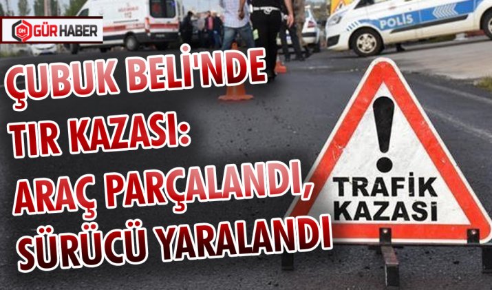 ÇUBUK BELİ'NDE TIR KAZASI: ARAÇ PARÇALANDI, SÜRÜCÜ YARALANDI