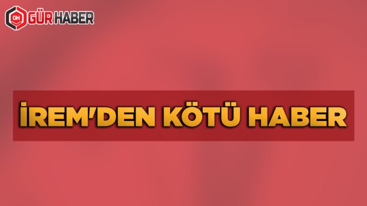 İREM'DEN KÖTÜ HABER