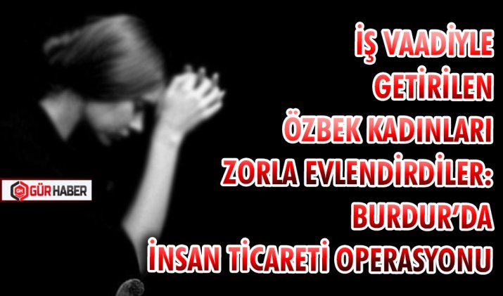 İŞ VAADİYLE GETİRİLEN ÖZBEK KADINLARI ZORLA EVLENDİRDİLER: BURDUR’DA İNSAN TİCARETİ OPERASYONU