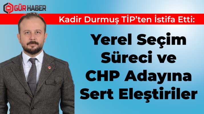 Kadir Durmuş TİP'ten İstifa Etti: Yerel Seçim Süreci ve CHP Adayına Sert Eleştiriler