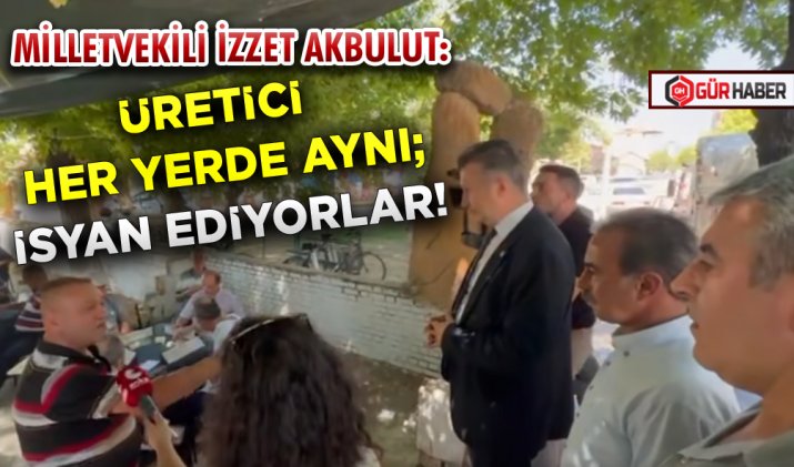 MİLLETVEKİLİ İZZET AKBULUT: ÜRETİCİ HER YERDE AYNI; İSYAN EDİYORLAR! 