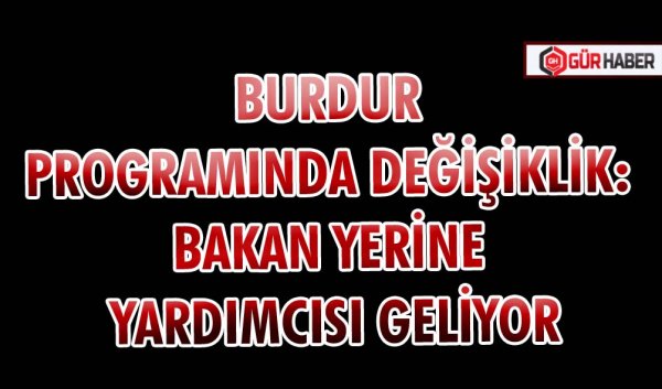 BURDUR PROGRAMINDA DEĞİŞİKLİK: BAKAN YERİNE YARDIMCISI GELİYOR