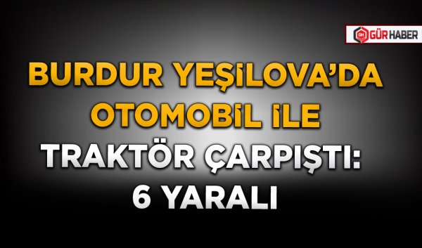 BURDUR YEŞİLOVA’DA OTOMOBİL İLE TRAKTÖR ÇARPIŞTI: 6 YARALI