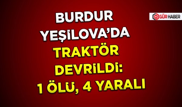 BURDUR YEŞİLOVA’DA TRAKTÖR DEVRİLDİ: 1 ÖLÜ, 4 YARALI
