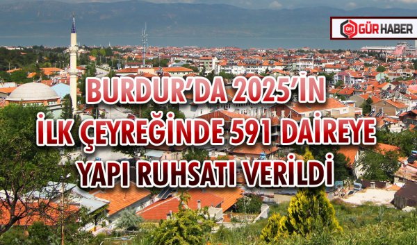 BURDUR’DA 2025’İN İLK ÇEYREĞİNDE 591 DAİREYE YAPI RUHSATI VERİLDİ