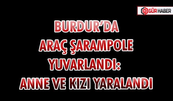 BURDUR’DA ARAÇ ŞARAMPOLE YUVARLANDI: ANNE VE KIZI YARALANDI