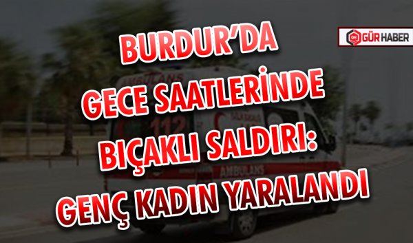 BURDUR’DA GECE SAATLERİNDE BIÇAKLI SALDIRI: GENÇ KADIN YARALANDI