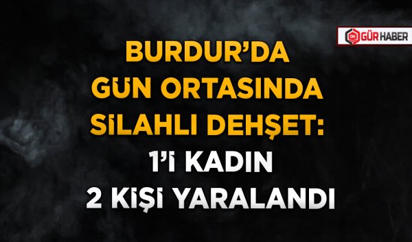BURDUR’DA GÜN ORTASINDA SİLAHLI DEHŞET: 1’İ KADIN 2 KİŞİ YARALANDI