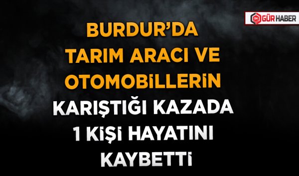 BURDUR’DA TARIM ARACI VE OTOMOBİLLERİN KARIŞTIĞI KAZADA 1 KİŞİ HAYATINI KAYBETTİ