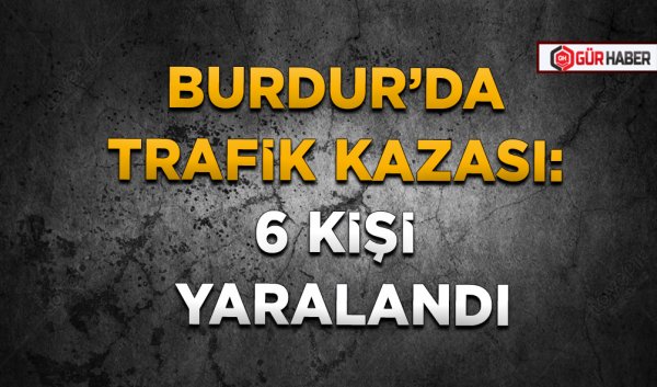 BURDUR’DA TRAFİK KAZASI: 6 KİŞİ YARALANDI
