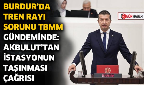 BURDUR'DA TREN RAYI SORUNU TBMM GÜNDEMİNDE: AKBULUT'TAN İSTASYONUN TAŞINMASI ÇAĞRISI