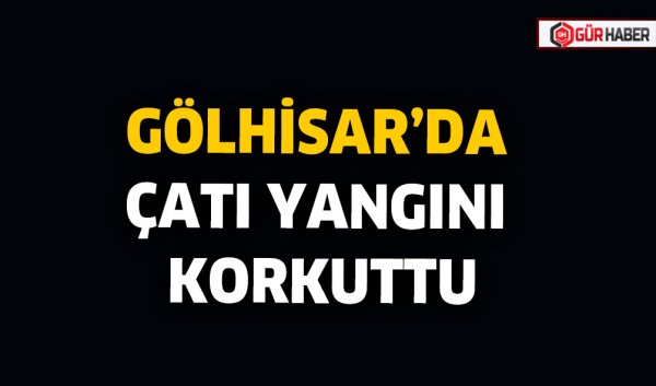 GÖLHİSAR’DA ÇATI YANGINI KORKUTTU