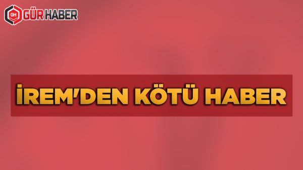 İREM'DEN KÖTÜ HABER
