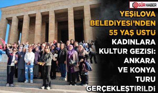 YEŞİLOVA BELEDİYESİ'NDEN 55 YAŞ ÜSTÜ KADINLARA KÜLTÜR GEZİSİ: ANKARA VE KONYA TURU GERÇEKLEŞTİRİLDİ
