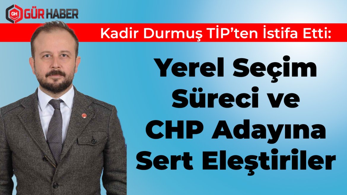 Kadir Durmuş TİP'ten İstifa Etti: Yerel Seçim Süreci ve CHP Adayına Sert Eleştiriler